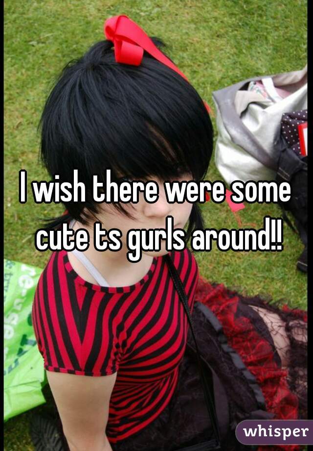 I wish there were some cute ts gurls around!!