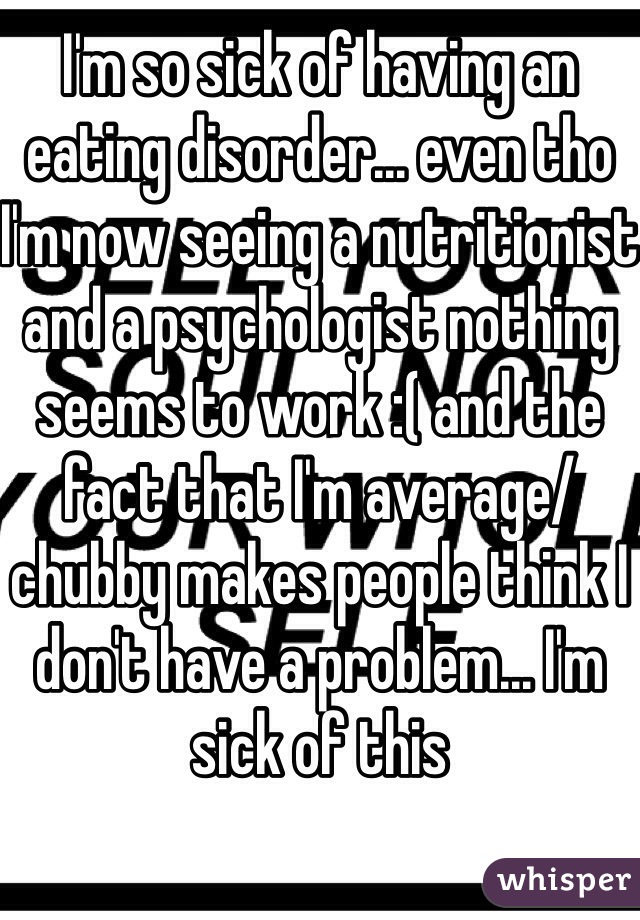 I'm so sick of having an eating disorder... even tho I'm now seeing a nutritionist and a psychologist nothing seems to work :( and the fact that I'm average/chubby makes people think I don't have a problem... I'm sick of this