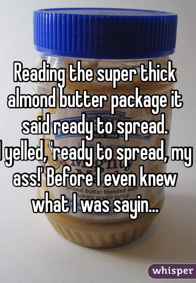 Reading the super thick almond butter package it said ready to spread. 
I yelled, 'ready to spread, my ass!' Before I even knew what I was sayin...