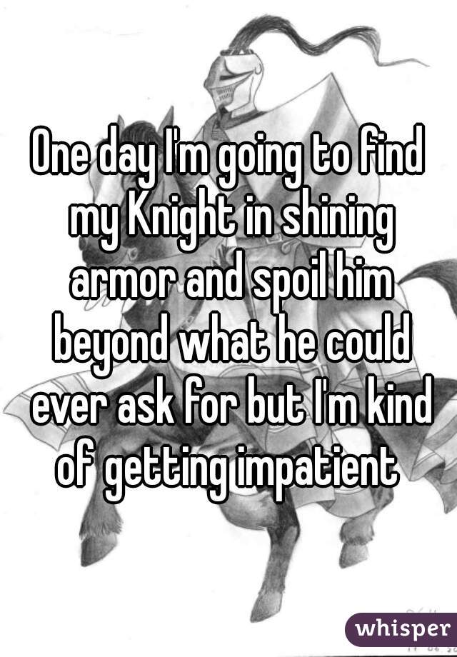 One day I'm going to find my Knight in shining armor and spoil him beyond what he could ever ask for but I'm kind of getting impatient 