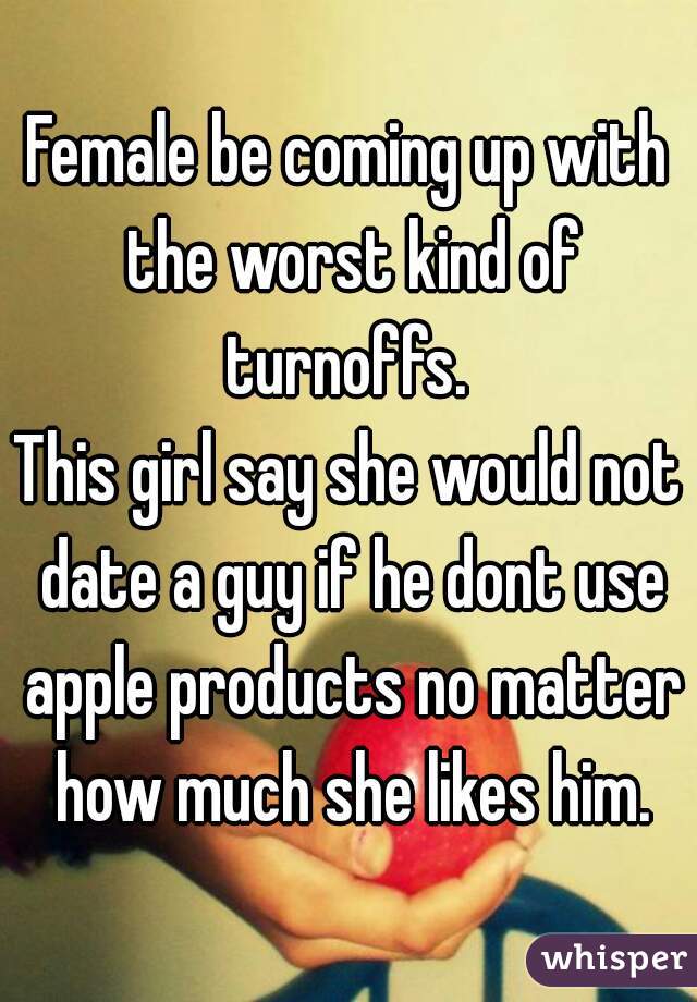 Female be coming up with the worst kind of turnoffs. 
This girl say she would not date a guy if he dont use apple products no matter how much she likes him.