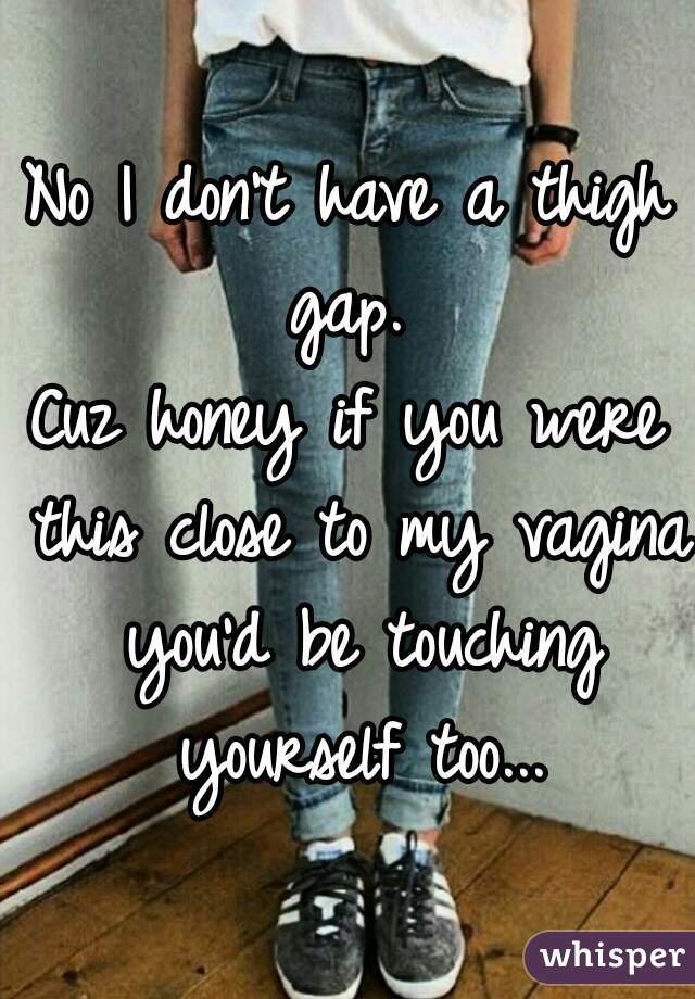 No I don't have a thigh gap. 
Cuz honey if you were this close to my vagina you'd be touching yourself too...