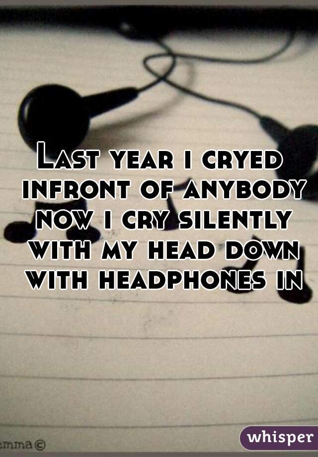 Last year i cryed infront of anybody now i cry silently with my head down with headphones in