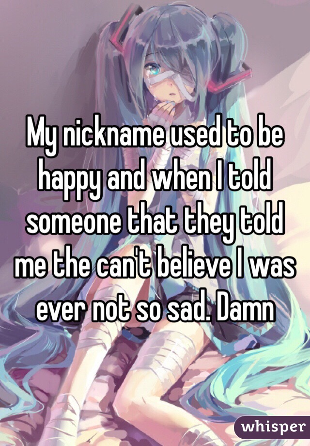 My nickname used to be happy and when I told someone that they told me the can't believe I was ever not so sad. Damn