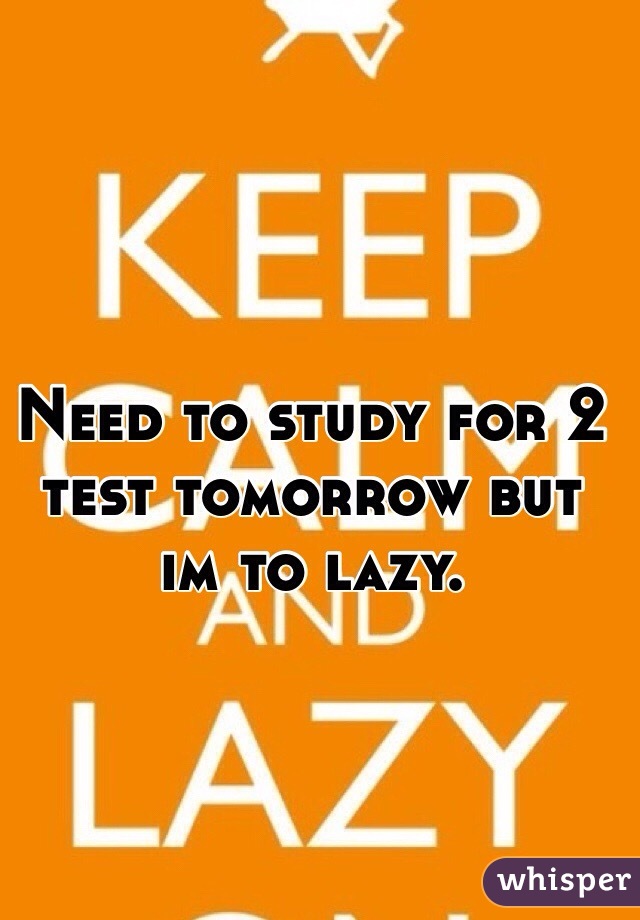 Need to study for 2 test tomorrow but im to lazy. 