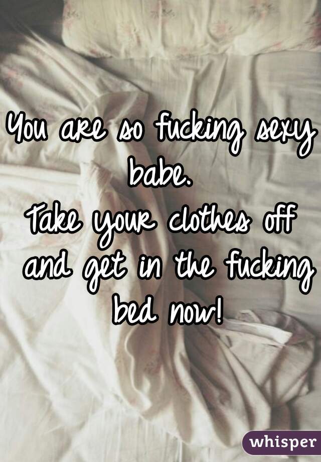 You are so fucking sexy babe. 
Take your clothes off and get in the fucking bed now!