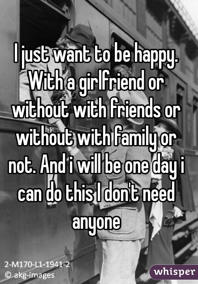 I just want to be happy. With a girlfriend or without with friends or without with family or not. And i will be one day i can do this I don't need anyone 