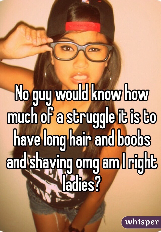 No guy would know how much of a struggle it is to have long hair and boobs and shaving omg am I right ladies?