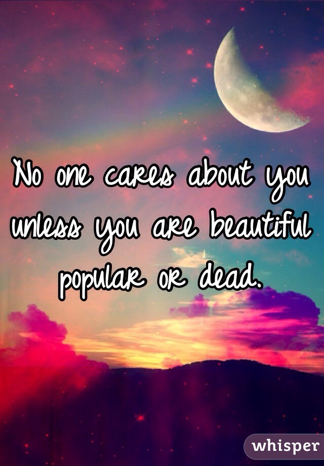 No one cares about you unless you are beautiful popular or dead.