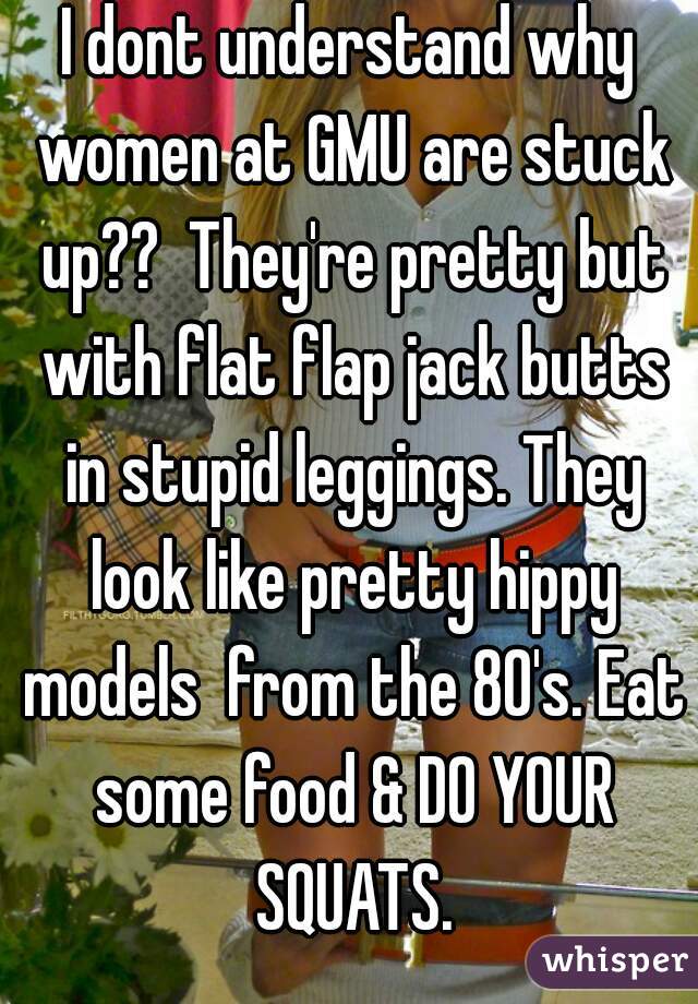I dont understand why women at GMU are stuck up??  They're pretty but with flat flap jack butts in stupid leggings. They look like pretty hippy models  from the 80's. Eat some food & DO YOUR SQUATS.