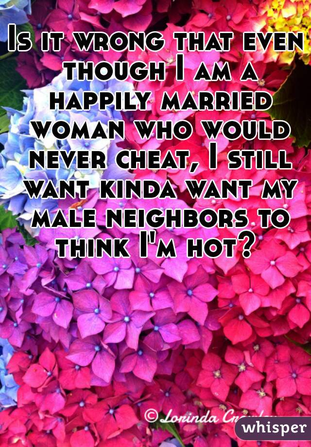 Is it wrong that even though I am a happily married woman who would never cheat, I still want kinda want my male neighbors to think I'm hot? 