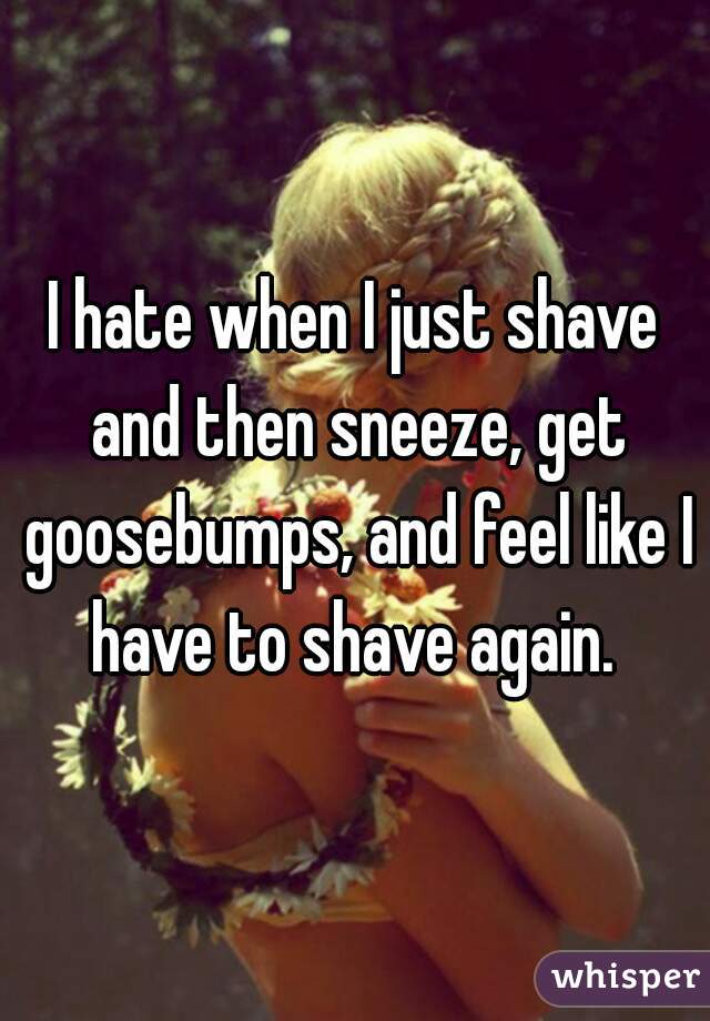 I hate when I just shave and then sneeze, get goosebumps, and feel like I have to shave again. 