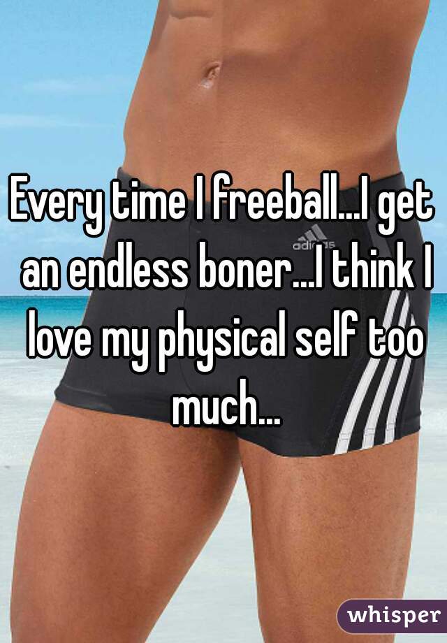 Every time I freeball...I get an endless boner...I think I love my physical self too much...