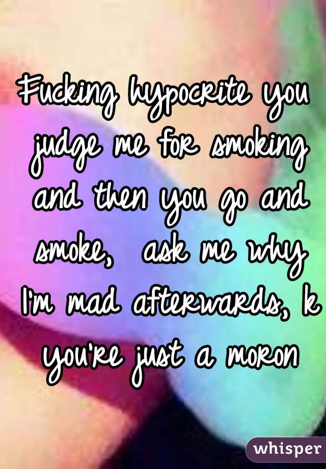 Fucking hypocrite you judge me for smoking and then you go and smoke,  ask me why I'm mad afterwards, k you're just a moron