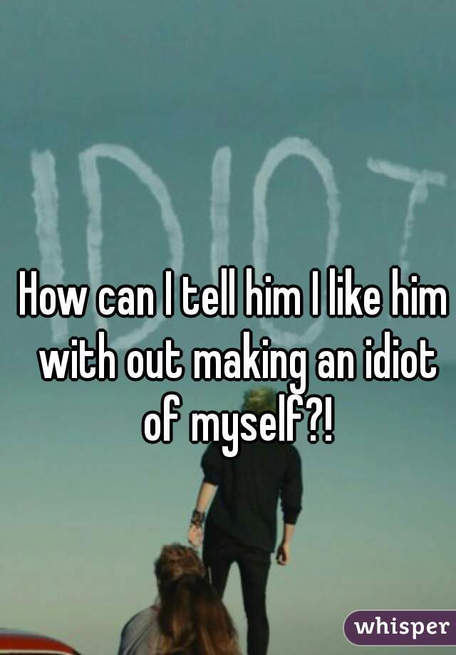 How can I tell him I like him with out making an idiot of myself?!