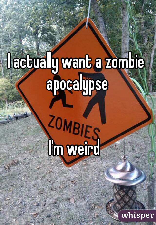 I actually want a zombie apocalypse


I'm weird 