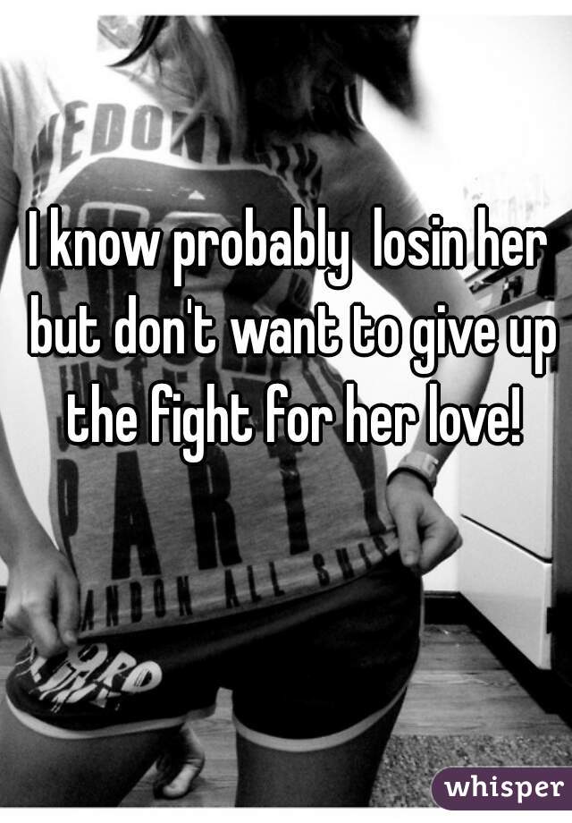 I know probably  losin her but don't want to give up the fight for her love!