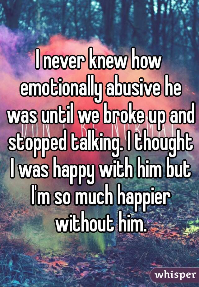I never knew how emotionally abusive he was until we broke up and stopped talking. I thought I was happy with him but I'm so much happier without him.