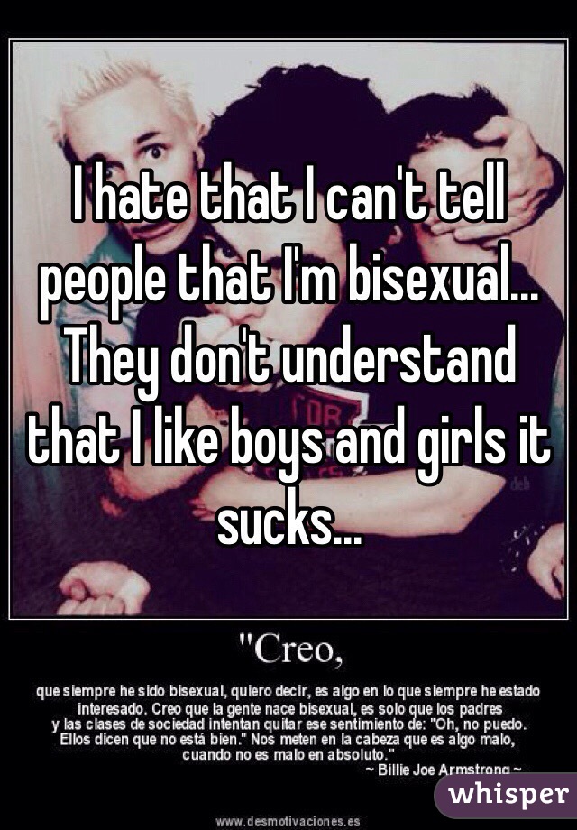 I hate that I can't tell people that I'm bisexual...  They don't understand that I like boys and girls it sucks... 