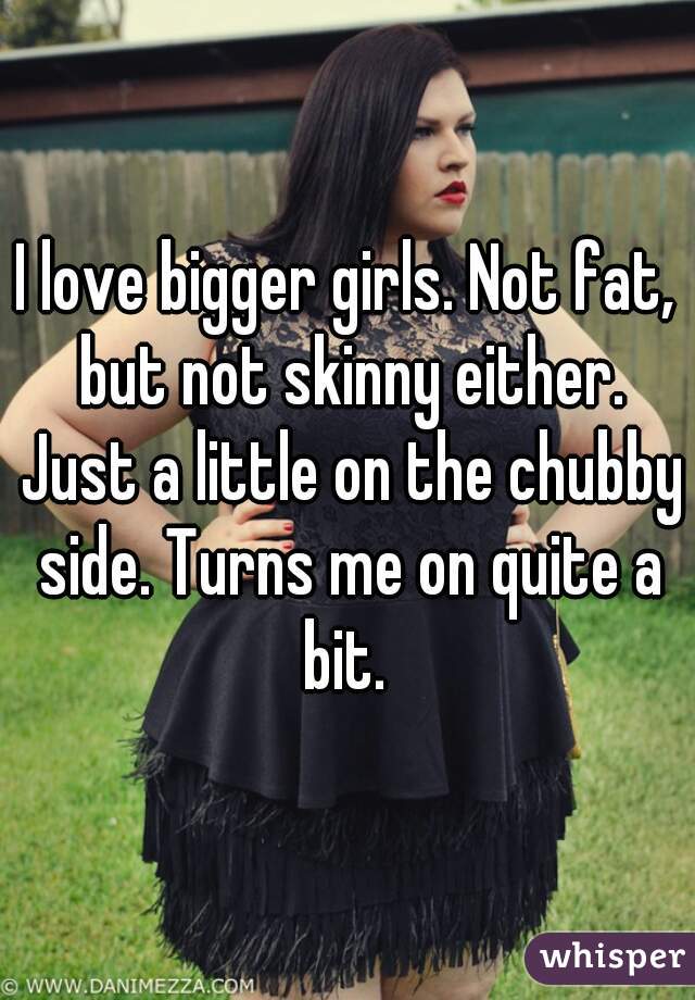 I love bigger girls. Not fat, but not skinny either. Just a little on the chubby side. Turns me on quite a bit. 
