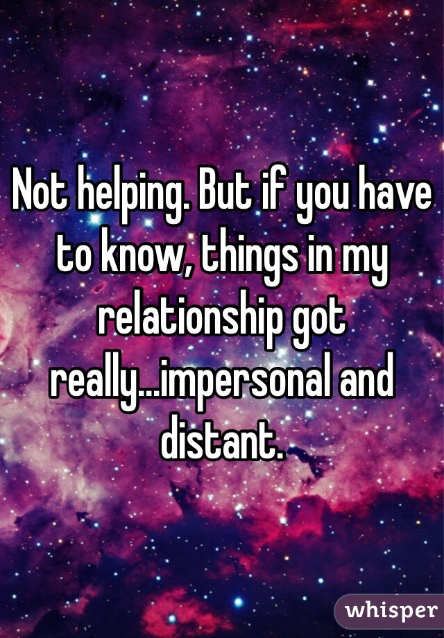 Not helping. But if you have to know, things in my relationship got really...impersonal and distant. 