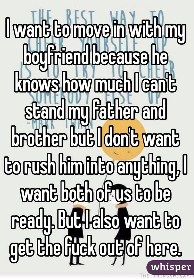 I want to move in with my boyfriend because he knows how much I can't stand my father and brother but I don't want to rush him into anything, I want both of us to be ready. But I also want to get the fuck out of here.
