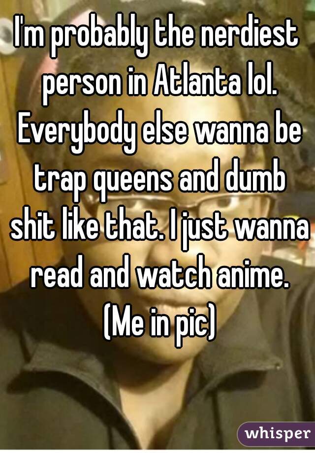 I'm probably the nerdiest person in Atlanta lol. Everybody else wanna be trap queens and dumb shit like that. I just wanna read and watch anime. (Me in pic)