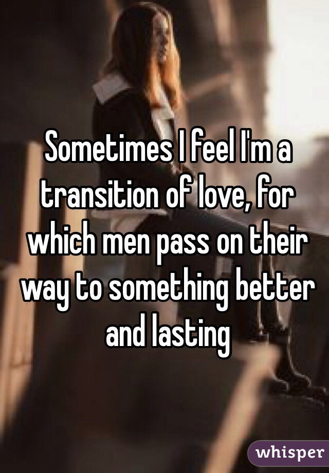 Sometimes I feel I'm a transition of love, for which men pass on their way to something better and lasting
