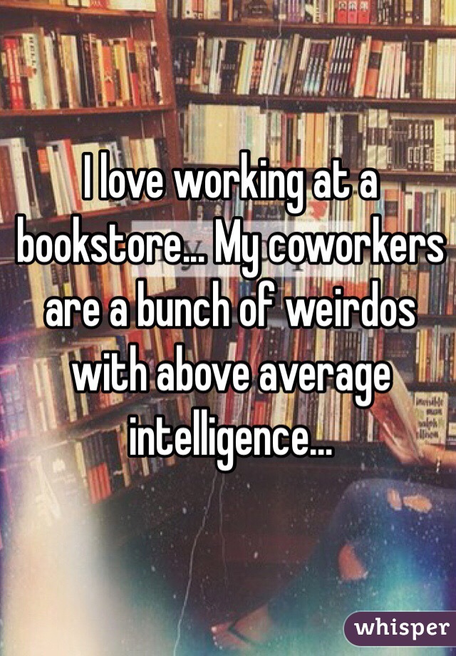 I love working at a bookstore... My coworkers are a bunch of weirdos with above average intelligence...