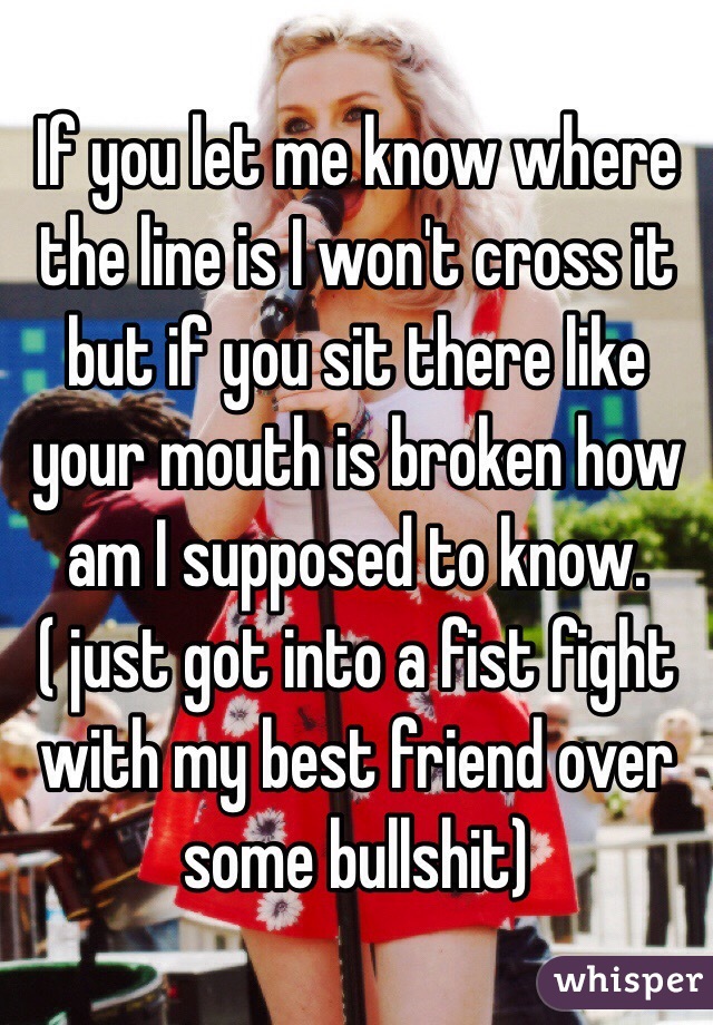If you let me know where the line is I won't cross it but if you sit there like your mouth is broken how am I supposed to know. ( just got into a fist fight with my best friend over some bullshit) 