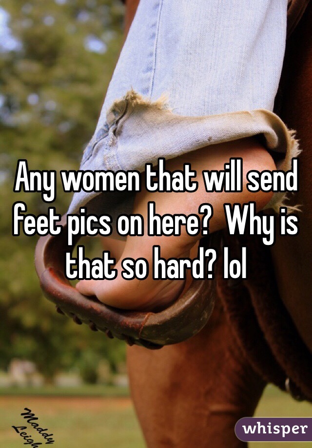 Any women that will send feet pics on here?  Why is that so hard? lol