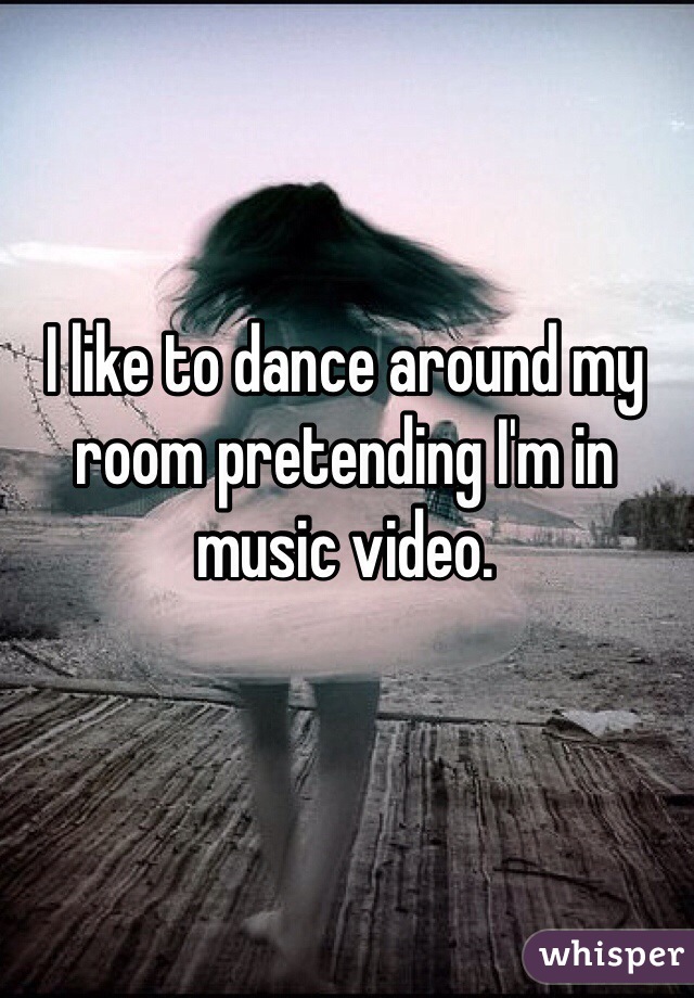 I like to dance around my room pretending I'm in music video. 