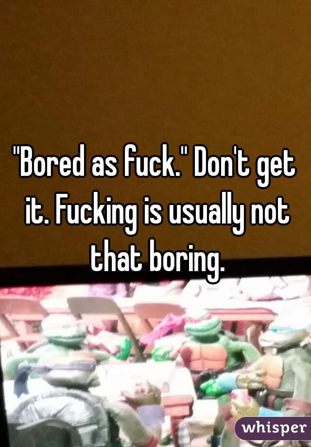 "Bored as fuck." Don't get it. Fucking is usually not that boring.