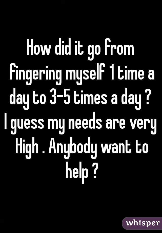 How did it go from fingering myself 1 time a day to 3-5 times a day ? 
I guess my needs are very High . Anybody want to help ?