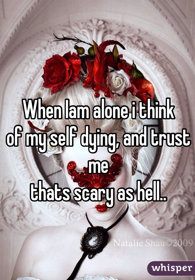 When Iam alone i think
of my self dying, and trust me 
thats scary as hell..