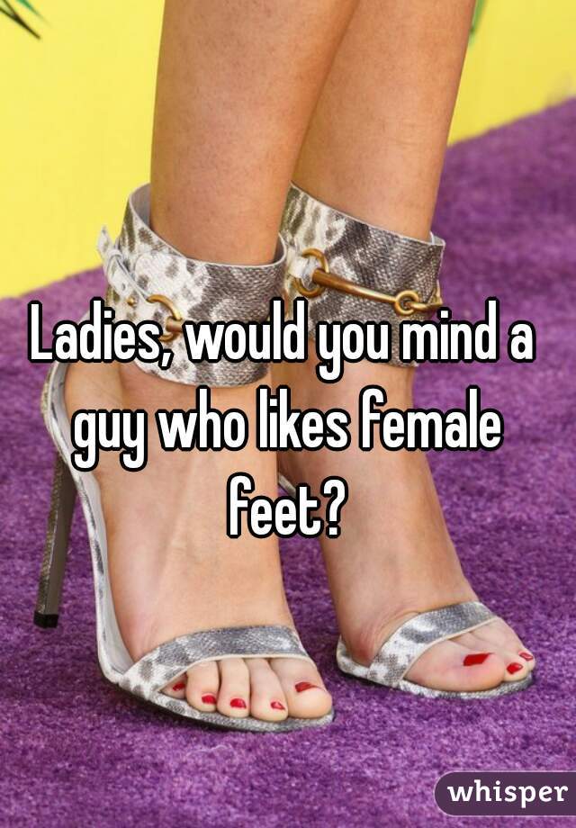 Ladies, would you mind a guy who likes female feet?