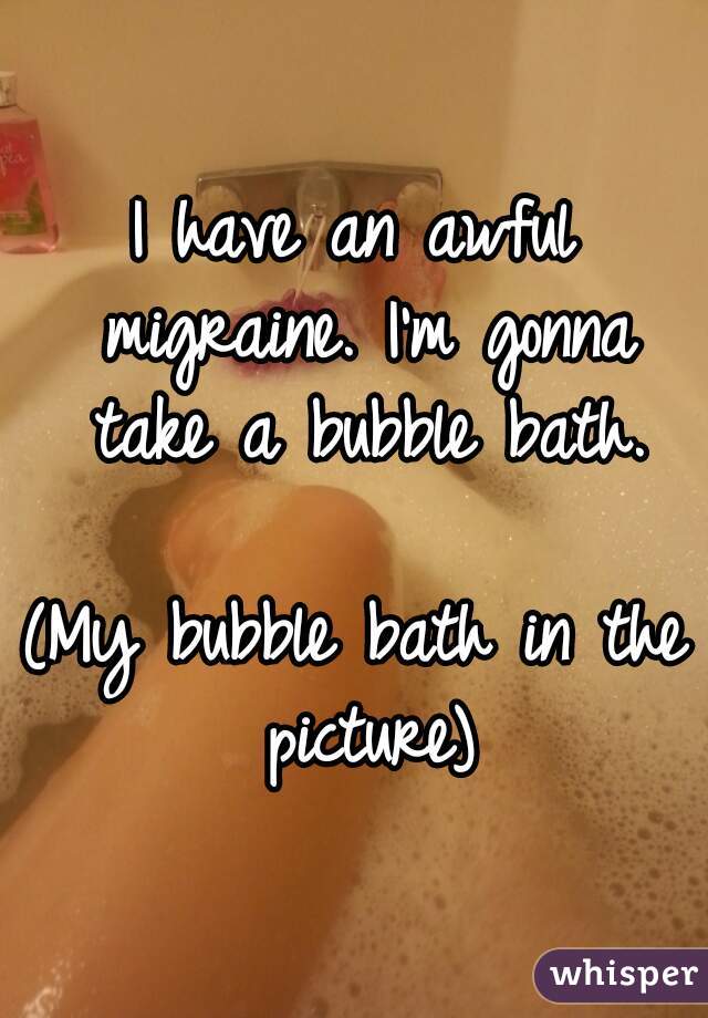 I have an awful migraine. I'm gonna take a bubble bath.

(My bubble bath in the picture)
