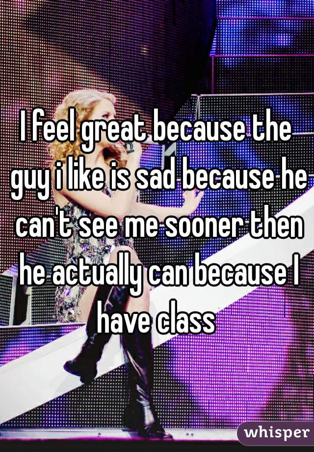 I feel great because the guy i like is sad because he can't see me sooner then he actually can because I have class 