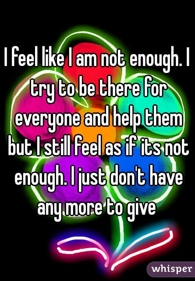 I feel like I am not enough. I try to be there for everyone and help them but I still feel as if its not enough. I just don't have any more to give 