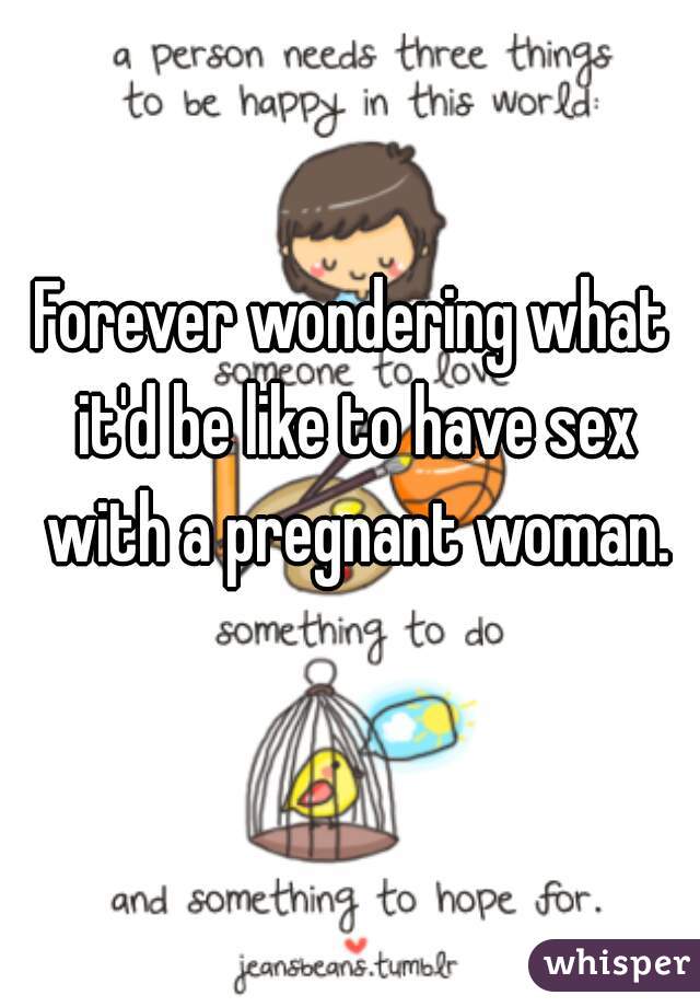 Forever wondering what it'd be like to have sex with a pregnant woman.