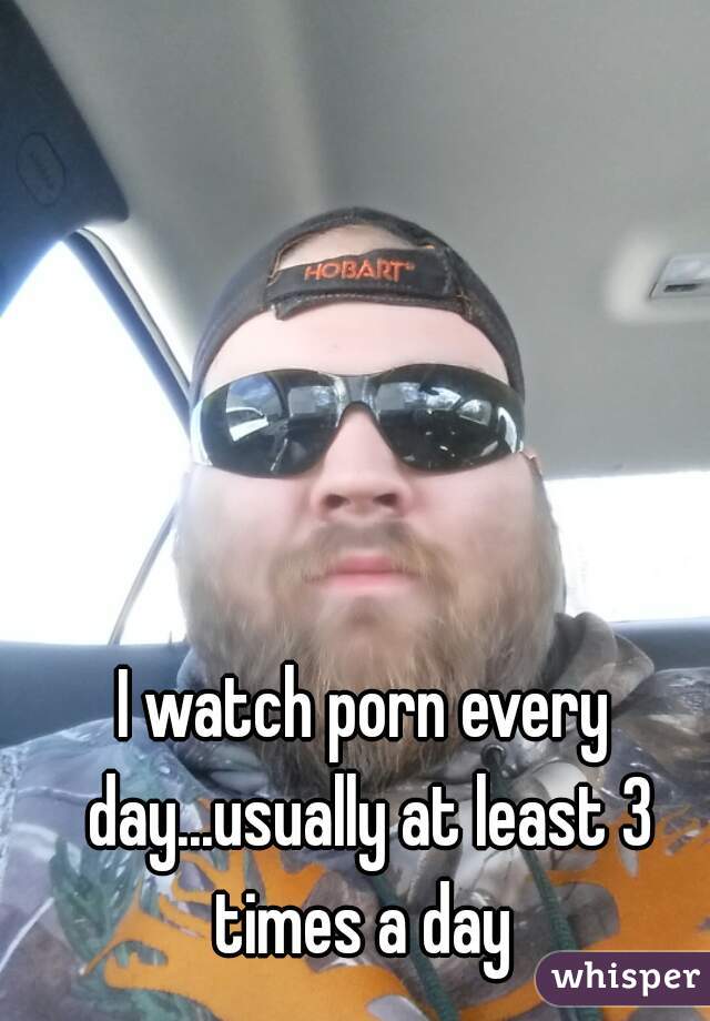I watch porn every day...usually at least 3 times a day 