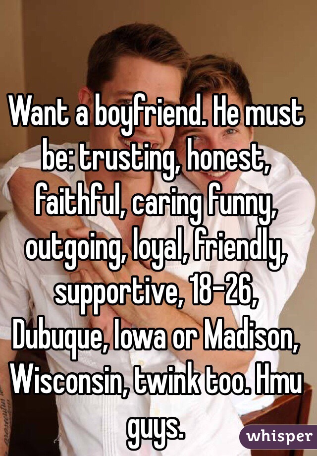 Want a boyfriend. He must be: trusting, honest, faithful, caring funny, outgoing, loyal, friendly, supportive, 18-26, Dubuque, Iowa or Madison, Wisconsin, twink too. Hmu guys. 