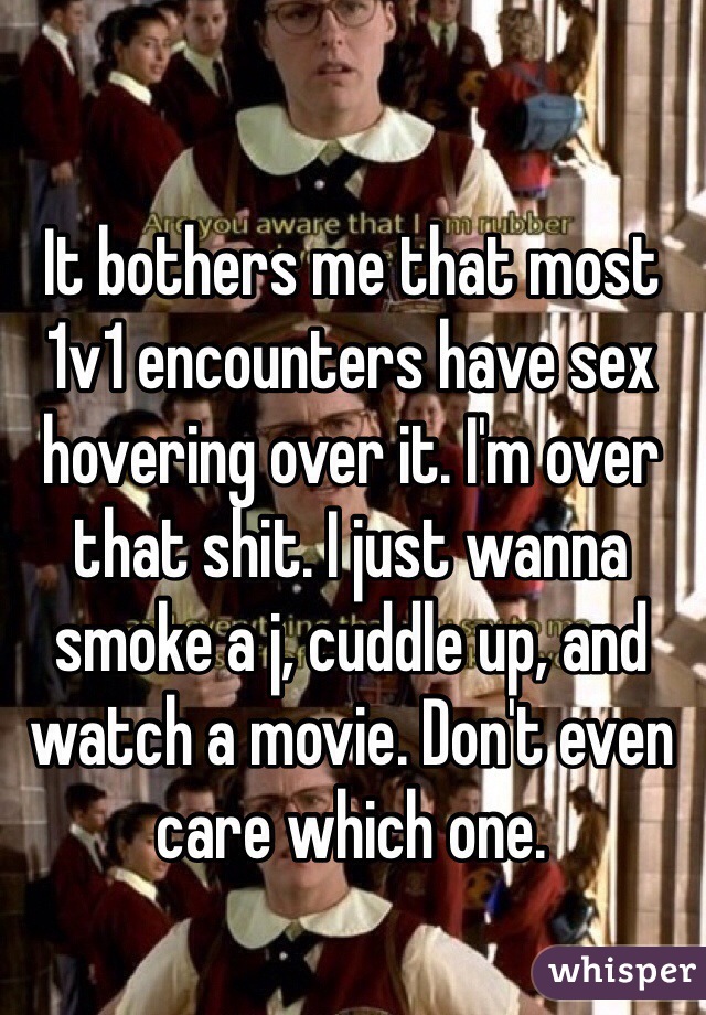It bothers me that most 1v1 encounters have sex hovering over it. I'm over that shit. I just wanna smoke a j, cuddle up, and watch a movie. Don't even care which one.