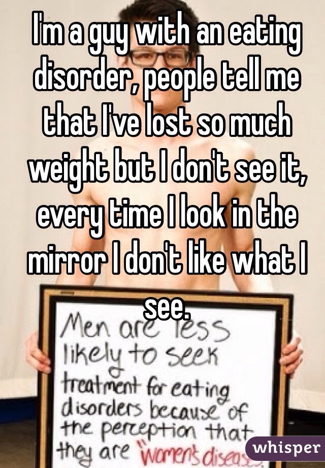 I'm a guy with an eating disorder, people tell me that I've lost so much weight but I don't see it, every time I look in the mirror I don't like what I see. 