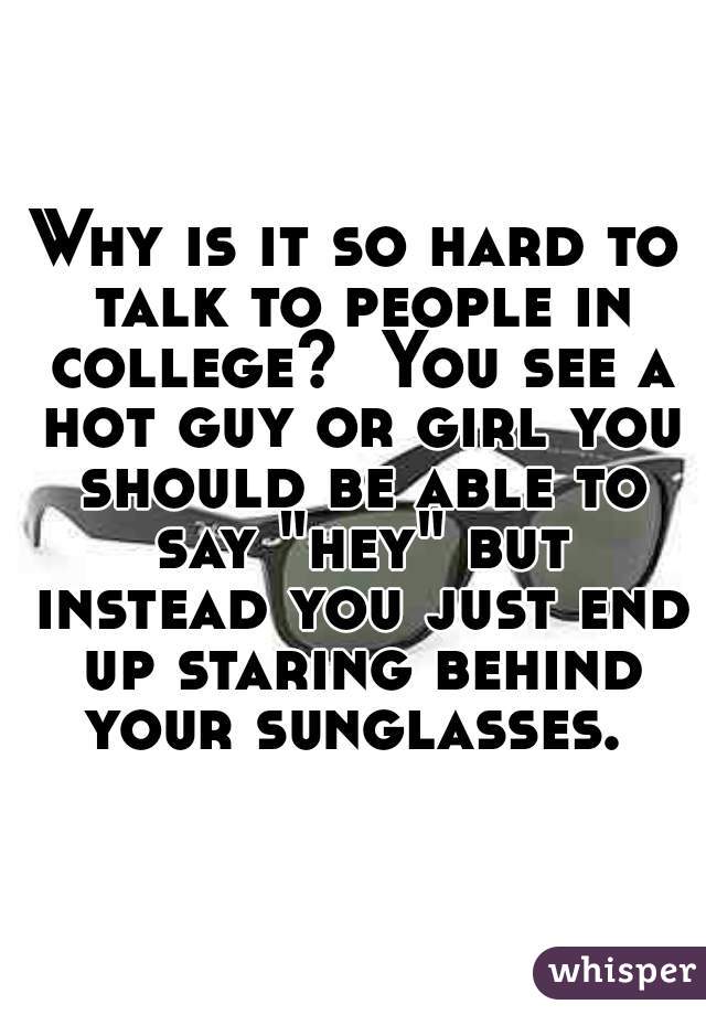 Why is it so hard to talk to people in college?  You see a hot guy or girl you should be able to say "hey" but instead you just end up staring behind your sunglasses. 