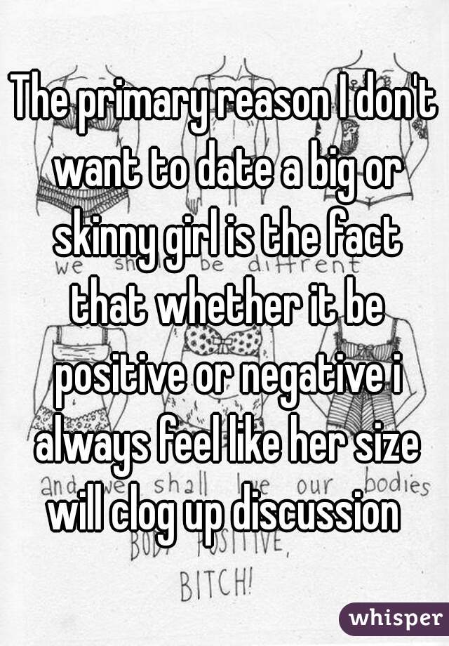 The primary reason I don't want to date a big or skinny girl is the fact that whether it be positive or negative i always feel like her size will clog up discussion 