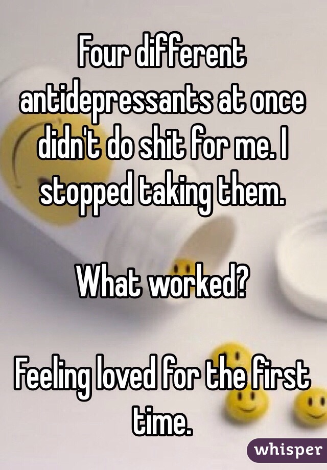 Four different antidepressants at once didn't do shit for me. I stopped taking them.

What worked?

Feeling loved for the first time.