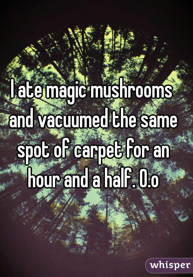 I ate magic mushrooms and vacuumed the same spot of carpet for an hour and a half. O.o