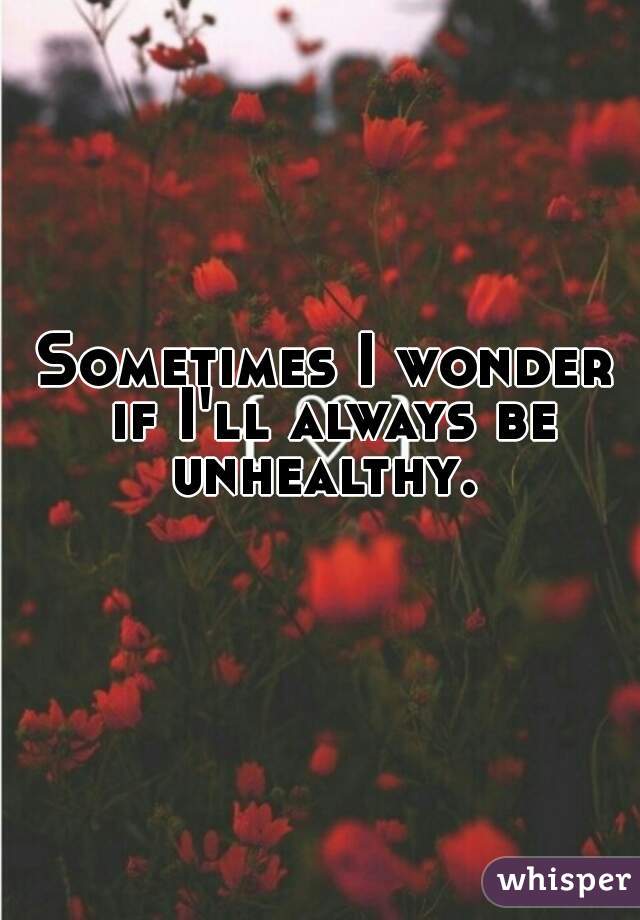 Sometimes I wonder if I'll always be unhealthy. 