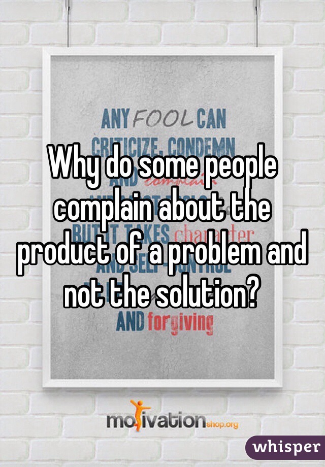 Why do some people complain about the product of a problem and not the solution?